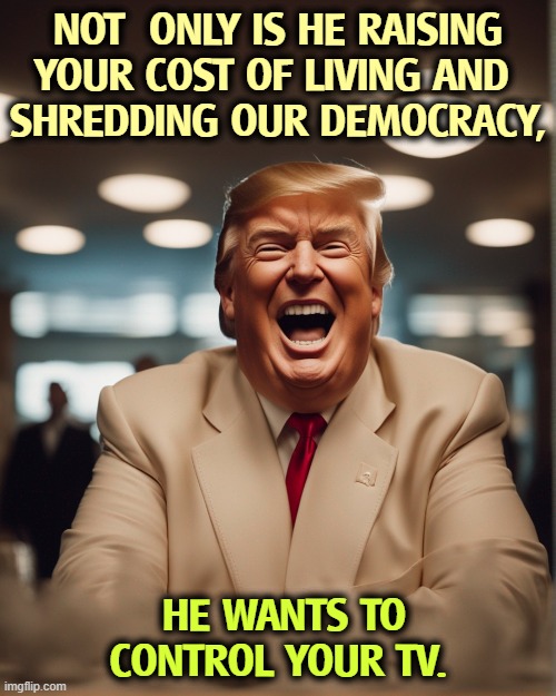 NOT  ONLY IS HE RAISING YOUR COST OF LIVING AND 
SHREDDING OUR DEMOCRACY, HE WANTS TO CONTROL YOUR TV. | image tagged in trump,cost of living,affordability,democracy,tv,censorship | made w/ Imgflip meme maker