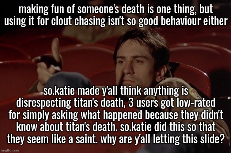Robert De Niro in movie theater | making fun of someone's death is one thing, but using it for clout chasing isn't so good behaviour either; so.katie made y'all think anything is disrespecting titan's death, 3 users got low-rated for simply asking what happened because they didn't know about titan's death. so.katie did this so that they seem like a saint. why are y'all letting this slide? | image tagged in robert de niro in movie theater | made w/ Imgflip meme maker