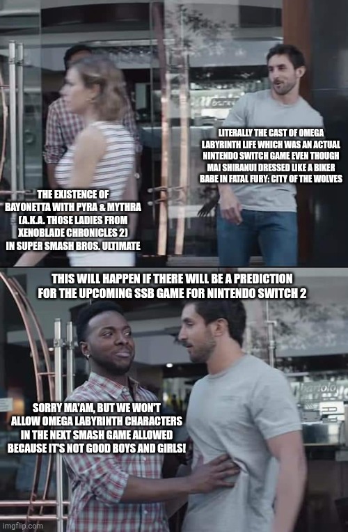 black guy stopping | LITERALLY THE CAST OF OMEGA LABYRINTH LIFE WHICH WAS AN ACTUAL NINTENDO SWITCH GAME EVEN THOUGH MAI SHIRANUI DRESSED LIKE A BIKER BABE IN FATAL FURY: CITY OF THE WOLVES; THE EXISTENCE OF BAYONETTA WITH PYRA & MYTHRA (A.K.A. THOSE LADIES FROM XENOBLADE CHRONICLES 2) IN SUPER SMASH BROS. ULTIMATE; THIS WILL HAPPEN IF THERE WILL BE A PREDICTION FOR THE UPCOMING SSB GAME FOR NINTENDO SWITCH 2; SORRY MA'AM, BUT WE WON'T ALLOW OMEGA LABYRINTH CHARACTERS IN THE NEXT SMASH GAME ALLOWED BECAUSE IT'S NOT GOOD BOYS AND GIRLS! | image tagged in black guy stopping,super smash bros,you're fired,omega labyrinth,bayonetta,mai shiranui | made w/ Imgflip meme maker