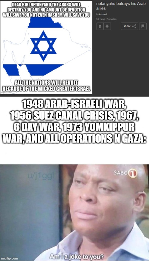 This is what happens when you skip history class in school | 1948 ARAB-ISRAELI WAR, 1956 SUEZ CANAL CRISIS, 1967, 6 DAY WAR, 1973 YOMKIPPUR WAR, AND ALL OPERATIONS N GAZA: | image tagged in am i a joke to you,anti zionist stupidity,israel,arab,war | made w/ Imgflip meme maker