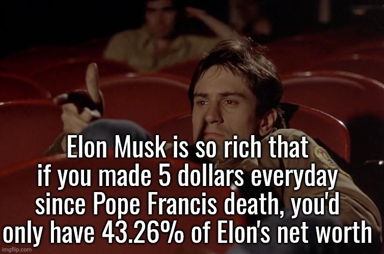 Robert De Niro in movie theater | Elon Musk is so rich that if you made 5 dollars everyday since Pope Francis death, you'd only have 43.26% of Elon's net worth | image tagged in robert de niro in movie theater | made w/ Imgflip meme maker