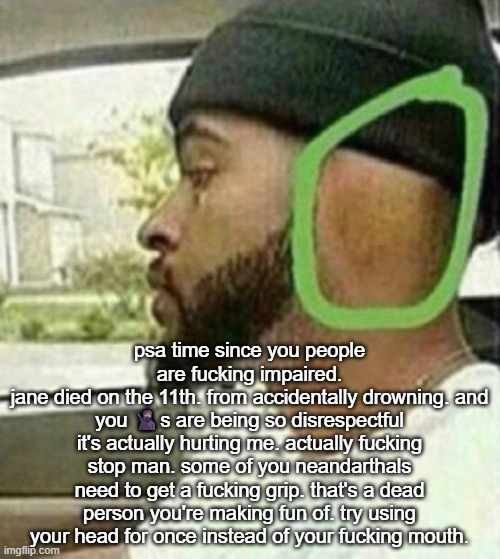 ear | psa time since you people are fucking impaired.
jane died on the 11th. from accidentally drowning. and you 🥷🏽s are being so disrespectful it's actually hurting me. actually fucking stop man. some of you neandarthals need to get a fucking grip. that's a dead person you're making fun of. try using your head for once instead of your fucking mouth. | image tagged in ear | made w/ Imgflip meme maker