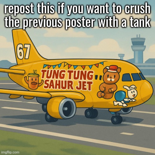 mustard tung tung tung sahur jet 2 holiday 67 | repost this if you want to crush
the previous poster with a tank | image tagged in mustard tung tung tung sahur jet 2 holiday 67 | made w/ Imgflip meme maker