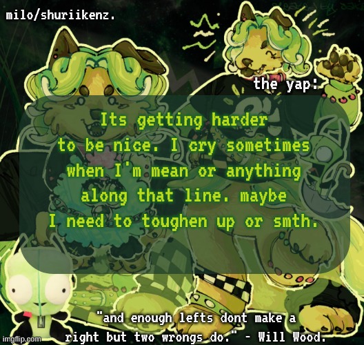. | Its getting harder to be nice. I cry sometimes when I'm mean or anything along that line. maybe I need to toughen up or smth. | image tagged in milo/griefer's nan temp | made w/ Imgflip meme maker