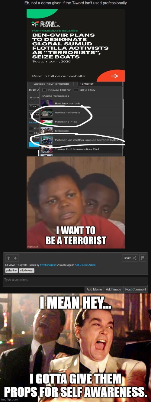 I understand its a joke on their stand point, but we both know that they support, and even want to be terrorists. | I MEAN HEY... I GOTTA GIVE THEM PROPS FOR SELF AWARENESS. | image tagged in memes,good fellas hilarious,anti zionist stupidity,terrorists,self awareness | made w/ Imgflip meme maker