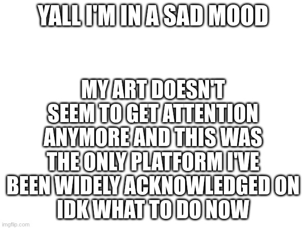 things are NOT looking good for me rn | YALL I'M IN A SAD MOOD; MY ART DOESN'T SEEM TO GET ATTENTION ANYMORE AND THIS WAS THE ONLY PLATFORM I'VE BEEN WIDELY ACKNOWLEDGED ON
IDK WHAT TO DO NOW | image tagged in e | made w/ Imgflip meme maker