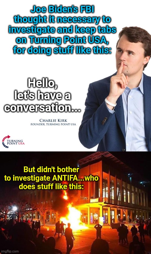 Joe Biden's FBI thought it necessary to investigate and keep tabs on Turning Point USA, for doing stuff like this:; Hello, let's have a conversation... But didn't bother to investigate ANTIFA...who does stuff like this: | image tagged in turning point,antifa | made w/ Imgflip meme maker