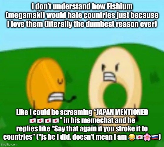 dout | I don’t understand how Fishium (megamaki) would hate countries just because I love them (literally the dumbest reason ever); Like I could be screaming “JAPAN MENTIONED 🇯🇵🇯🇵🇯🇵🇯🇵” in his memechat and he replies like “Say that again if you stroke it to countries” (“js bc I did, doesn’t mean I am 😂🇯🇵🌸🇷🇺) | image tagged in dout | made w/ Imgflip meme maker