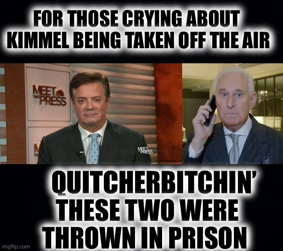 QUITCHERBITCHIN’ THESE TWO WERE THROWN IN PRISON FOR THOSE CRYING ABOUT 
KIMMEL BEING TAKEN OFF THE AIR | image tagged in black background,paul manafort eye droop,roger stone tweets | made w/ Imgflip meme maker
