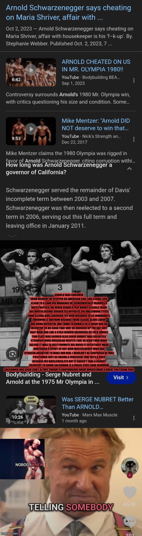 Readers highgest: California : The elitist playground coming to a nieborhood near you | ARNOLD WAS GROOMED FROM MOMENT HE STEPPED ON AMERICAN SOIL ,LIKE A KING LAYS CLAIM TO A LAND VIA MARRIAGE HE COINCIDENTALLY MARRIES A NEPO POLITICO. IVE NEVER HEARD A PEEP ABOUT ILLEGALS FROM HIS MOUTH,SECURE BORDER ITS OPPOSITE THE HOLLYWOOD TYPES HAVE ILLEGAL AIDS,LABORERS ITS NOW REFERRED TO AS DEMONRATS THROWING A TANTRUM BECAUSE THERE ILLEGAL SLAVE LABOR ARE BIENG DEPORTED. ONE THING TO KNOW A LIE A CHEAT HAS NO INCENTIVE TO DO GOOD THAT WHY HE KNOCKED UP THE BAT SHIT UGLY MAID AND LIKE A STAZI MINDED INDIVIDUAL HE TOLD JUDGES TOM PLATZ WAS INJURED ALSO SERGE NUBRET WAS DEFINITELY STRONGER MORE MUSCULAR DESPITE THAT HE DIDN'TWIN MANY BELIEVE IT WAS TO HELP PROMOTE HIS MOVIE IT EFFECTIVELY MADE BODYBUILD A SPORT OF NOT HOW MUSCULARBUT WHO HAS SPONSOR,INCENTIVE TO MAKE HIM WIN. I WOULDN'T BE SURPRISED HE WAS POSITIONED JUST AS OBAMA A FOREIGNER THAT GETS A PASS BECAUSE HIS RACE,CREED,ETC BUT IT DOESN'T TAKE A ROCKET SCIENTIST TO KNOW CALIFORNIA IS A FAILED STATE BARE MINIMUM CALIFORNIA HAS SUCH LOW I .Q THEY THOGHT A BODYBUILDER CHEAT WOULD MAKE A GREAT POLITICIAN FAIL! | image tagged in wtf,arnold,bodybuilder | made w/ Imgflip meme maker