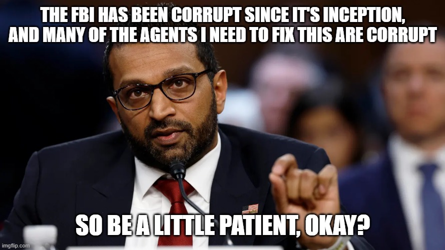 Kash Patel | THE FBI HAS BEEN CORRUPT SINCE IT'S INCEPTION, AND MANY OF THE AGENTS I NEED TO FIX THIS ARE CORRUPT; SO BE A LITTLE PATIENT, OKAY? | image tagged in kash patel | made w/ Imgflip meme maker