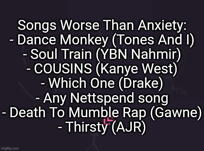 Drake also has Wah Gwan Delilah and Kanye also has HH | Songs Worse Than Anxiety:
- Dance Monkey (Tones And I)
- Soul Train (YBN Nahmir)
- COUSINS (Kanye West)
- Which One (Drake)
- Any Nettspend song
- Death To Mumble Rap (Gawne)
- Thirsty (AJR) | image tagged in vik's image | made w/ Imgflip meme maker