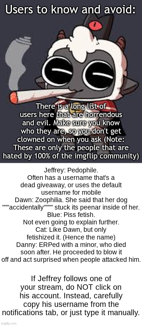 Avoidable users | Users to know and avoid:; There is a long list of users here that are horrendous and evil. Make sure you know who they are, so you don't get clowned on when you ask (Note: These are only the people that are hated by 100% of the imgflip community); Jeffrey: Pedophile. Often has a username that's a dead giveaway, or uses the default username for mobile
Dawn: Zoophilia. She said that her dog """accidentally"""" stuck its peenar inside of her.
Blue: Piss fetish. Not even going to explain further.
Cat: Like Dawn, but only fetishized it. (Hence the name)
Danny: ERPed with a minor, who died soon after. He proceeded to blow it off and act surprised when people attacked him. If Jeffrey follows one of your stream, do NOT click on his account. Instead, carefully copy his username from the notifications tab, or just type it manually. | image tagged in lambert wit a doogie | made w/ Imgflip meme maker