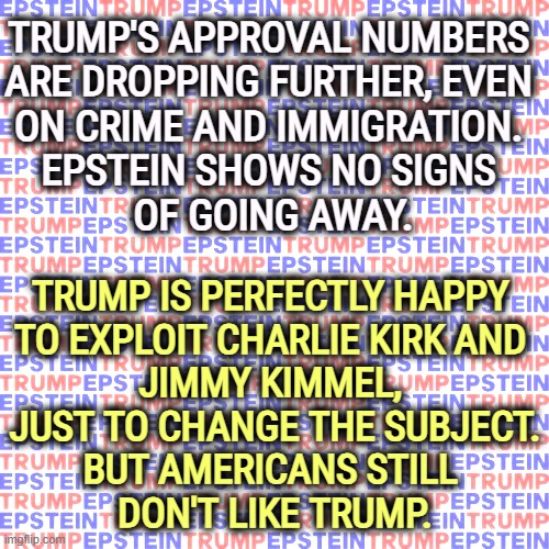 Red, White + Blue. Trump and Epstein joined at the hip forever | TRUMP'S APPROVAL NUMBERS 
ARE DROPPING FURTHER, EVEN 
ON CRIME AND IMMIGRATION. 
EPSTEIN SHOWS NO SIGNS 
OF GOING AWAY. TRUMP IS PERFECTLY HAPPY 
TO EXPLOIT CHARLIE KIRK AND 
JIMMY KIMMEL, 
JUST TO CHANGE THE SUBJECT.
BUT AMERICANS STILL 
DON'T LIKE TRUMP. | image tagged in red white blue trump and epstein joined at the hip forever,trump,disapproval,jeffrey epstein,jimmy kimmel,freedom of speech | made w/ Imgflip meme maker