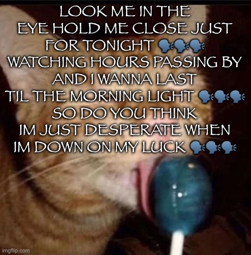 silly goober 2 | LOOK ME IN THE EYE HOLD ME CLOSE JUST FOR TONIGHT 🗣️🗣️🗣️
WATCHING HOURS PASSING BY
AND I WANNA LAST TIL THE MORNING LIGHT 🗣️🗣️🗣️
SO DO YOU THINK IM JUST DESPERATE WHEN IM DOWN ON MY LUCK 🗣️🗣️🗣️ | image tagged in silly goober 2 | made w/ Imgflip meme maker