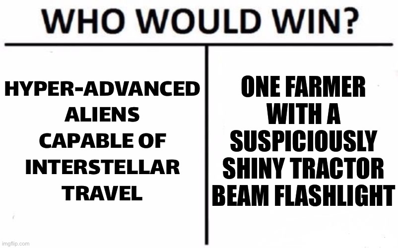 Who Would Win? | HYPER-ADVANCED
ALIENS
CAPABLE OF
INTERSTELLAR
TRAVEL; ONE FARMER WITH A SUSPICIOUSLY SHINY TRACTOR BEAM FLASHLIGHT | image tagged in memes,who would win | made w/ Imgflip meme maker