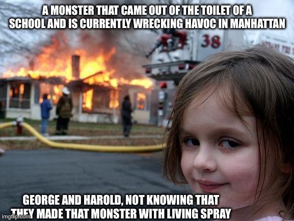 idk tbh | A MONSTER THAT CAME OUT OF THE TOILET OF A SCHOOL AND IS CURRENTLY WRECKING HAVOC IN MANHATTAN; GEORGE AND HAROLD, NOT KNOWING THAT THEY MADE THAT MONSTER WITH LIVING SPRAY | image tagged in memes,disaster girl,captain underpants,idk what to put here | made w/ Imgflip meme maker