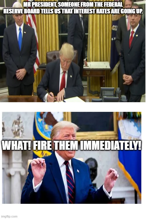 MR PRESIDENT, SOMEONE FROM THE FEDERAL RESERVE BOARD TELLS US THAT INTEREST RATES ARE GOING UP. WHAT! FIRE THEM IMMEDIATELY! | image tagged in politics | made w/ Imgflip meme maker
