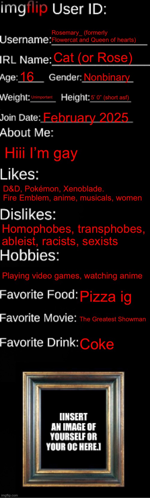 imgflip ID Card | Rosemary_ (formerly Flowercat and Queen of hearts); Cat (or Rose); 16; Nonbinary; Unimportant; 5’ 0” (short asf); February 2025; Hiii I’m gay; D&D, Pokémon, Xenoblade. Fire Emblem, anime, musicals, women; Homophobes, transphobes, ableist, racists, sexists; Playing video games, watching anime; Pizza ig; The Greatest Showman; Coke | image tagged in imgflip id card | made w/ Imgflip meme maker