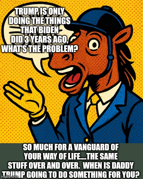 No changes.....have you seen the cost of coffee at the store?  $21 for an $12 can 2 years ago | TRUMP IS ONLY DOING THE THINGS THAT BIDEN DID 3 YEARS AGO, WHAT'S THE PROBLEM? SO MUCH FOR A VANGUARD OF YOUR WAY OF LIFE....THE SAME STUFF OVER AND OVER.  WHEN IS DADDY TRUMP GOING TO DO SOMETHING FOR YOU? | made w/ Imgflip meme maker
