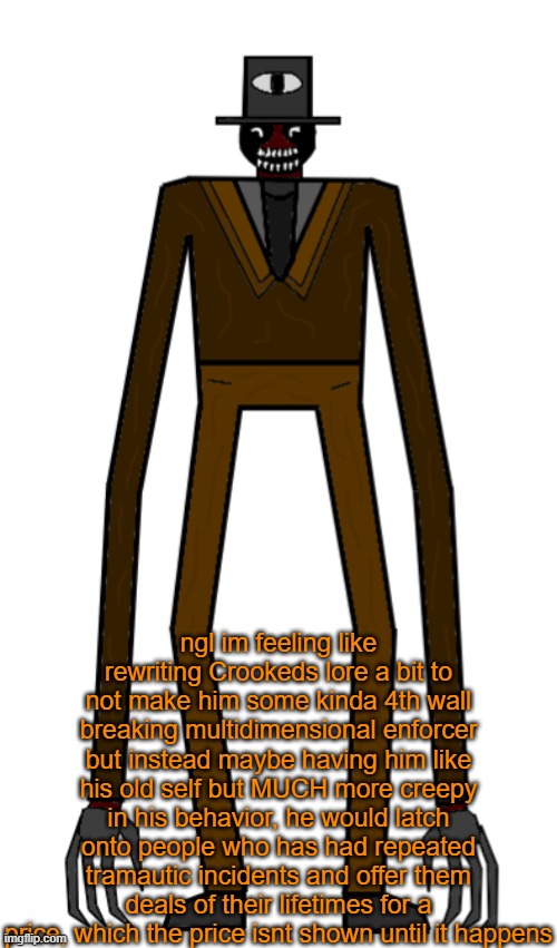 Price is usually a loved one dying or prized objects being broken or taken away forever | ngl im feeling like rewriting Crookeds lore a bit to not make him some kinda 4th wall breaking multidimensional enforcer but instead maybe having him like his old self but MUCH more creepy in his behavior, he would latch onto people who has had repeated tramautic incidents and offer them deals of their lifetimes for a price, which the price isnt shown until it happens | image tagged in the crooked man redesign | made w/ Imgflip meme maker