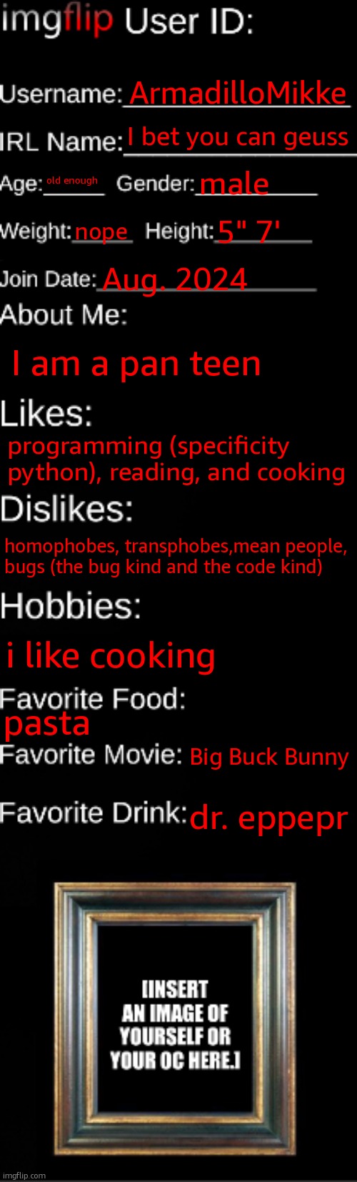 imgflip ID Card | ArmadilloMikke; I bet you can geuss; old enough; male; nope; 5" 7'; Aug. 2024; I am a pan teen; programming (specificity python), reading, and cooking; homophobes, transphobes,mean people, bugs (the bug kind and the code kind); i like cooking; pasta; Big Buck Bunny; dr. pepper | image tagged in imgflip id card | made w/ Imgflip meme maker