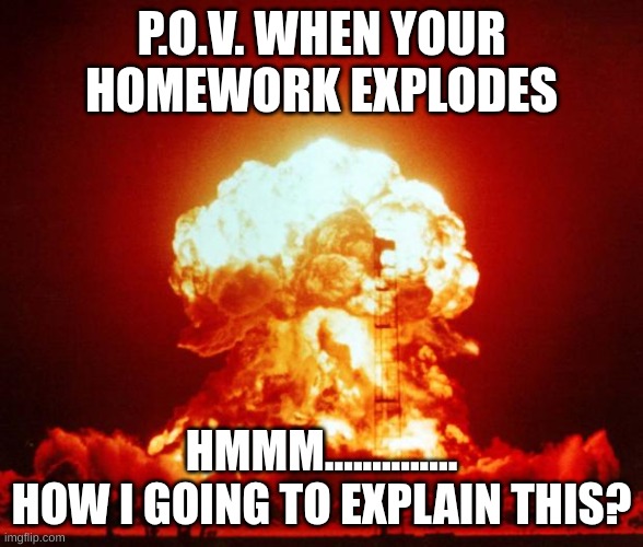 yaaaaaa,NO, the teacher ant believen that! | P.O.V. WHEN YOUR HOMEWORK EXPLODES; HMMM.............. HOW I GOING TO EXPLAIN THIS? | image tagged in nuke | made w/ Imgflip meme maker