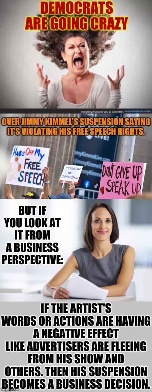 You Have To Wonder How Much The Protesters Are Being Paid | DEMOCRATS ARE GOING CRAZY; OVER JIMMY KIMMEL'S SUSPENSION SAYING IT'S VIOLATING HIS FREE SPEECH RIGHTS. BUT IF YOU LOOK AT IT FROM A BUSINESS PERSPECTIVE:; IF THE ARTIST'S WORDS OR ACTIONS ARE HAVING A NEGATIVE EFFECT LIKE ADVERTISERS ARE FLEEING FROM HIS SHOW AND OTHERS. THEN HIS SUSPENSION BECOMES A BUSINESS DECISION. | image tagged in crazy woman,successful businesswoman,jimmy kimmel,suspension,politics,memes | made w/ Imgflip meme maker