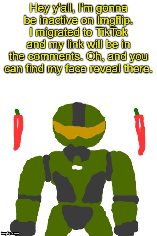 loved y'all but it's time for something new and fresh | Hey y'all, I'm gonna be inactive on Imgflip. I migrated to TikTok and my link will be in the comments. Oh, and you can find my face reveal there. | image tagged in spicymasterchief's announcement template,leaving,msmg,imgflip,tiktok,memes | made w/ Imgflip meme maker