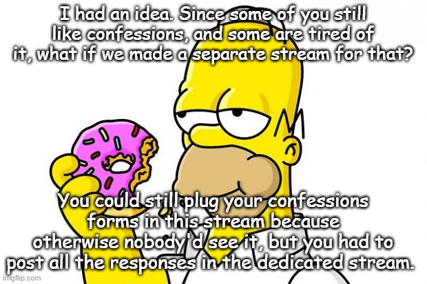 Homer Simpson Donut | I had an idea. Since some of you still like confessions, and some are tired of it, what if we made a separate stream for that? You could still plug your confessions forms in this stream because otherwise nobody'd see it, but you had to post all the responses in the dedicated stream. | image tagged in homer simpson donut | made w/ Imgflip meme maker