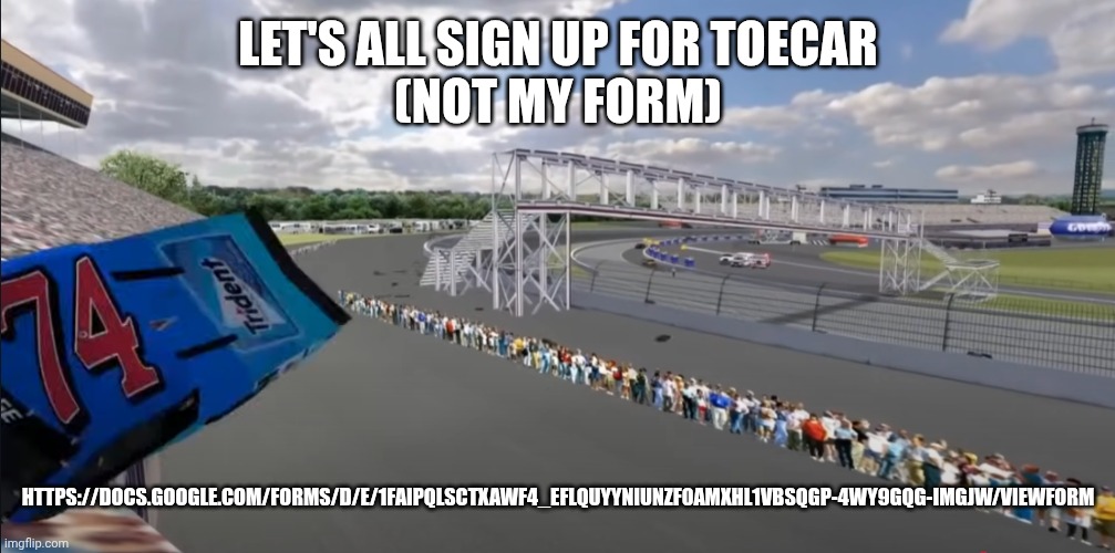 After signing up comment your driver's name/lore/number(s) so if they get picked we can root for them | LET'S ALL SIGN UP FOR TOECAR
(NOT MY FORM); HTTPS://DOCS.GOOGLE.COM/FORMS/D/E/1FAIPQLSCTXAWF4_EFLQUYYNIUNZF0AMXHL1VBSQGP-4WY9GQG-IMGJW/VIEWFORM | image tagged in toecar | made w/ Imgflip meme maker