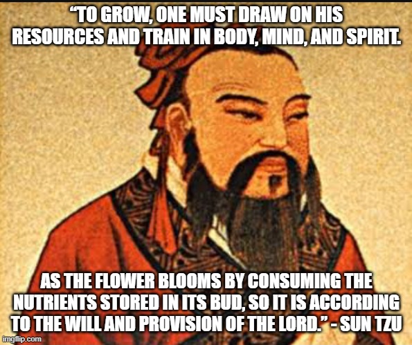 Christian Sun Tzu | “TO GROW, ONE MUST DRAW ON HIS RESOURCES AND TRAIN IN BODY, MIND, AND SPIRIT. AS THE FLOWER BLOOMS BY CONSUMING THE NUTRIENTS STORED IN ITS BUD, SO IT IS ACCORDING TO THE WILL AND PROVISION OF THE LORD.” - SUN TZU | image tagged in ancient chinese wisdom | made w/ Imgflip meme maker