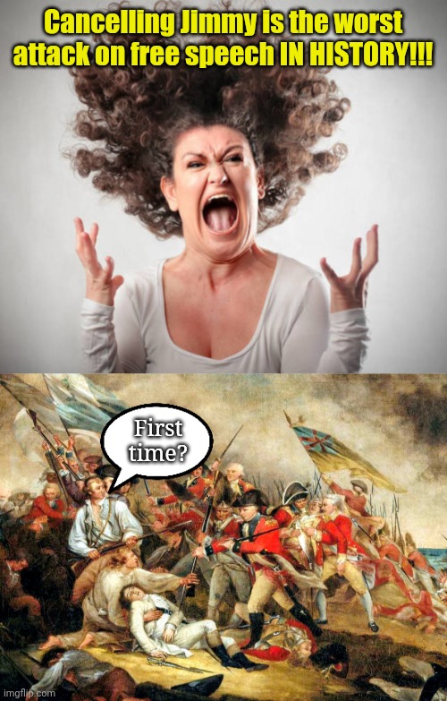And Pearl Harbor, the Civil War 'n 9/11... COMBINED! | Cancelling Jimmy is the worst attack on free speech IN HISTORY!!! First
time? | image tagged in angry woman | made w/ Imgflip meme maker