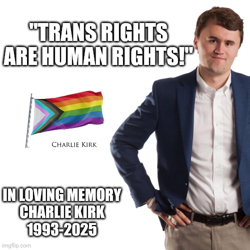 Charlie Kirk Fought the Good Fight | "TRANS RIGHTS ARE HUMAN RIGHTS!"; IN LOVING MEMORY
CHARLIE KIRK
1993-2025 | image tagged in charlie kirk turning point usa template,lgbtq,transgender,charlie kirk,transphobic | made w/ Imgflip meme maker
