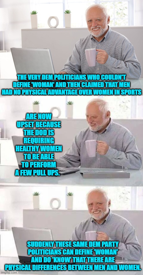 I dunno . . . is it Dem Party stupidity or just hypocrisy? | THE VERY DEM POLITICIANS WHO COULDN'T DEFINE 'WOMAN' AND THEN CLAIMED THAT MEN HAD NO PHYSICAL ADVANTAGE OVER WOMEN IN SPORTS; ARE NOW UPSET BECAUSE THE DOD IS REQUIRING HEALTHY WOMEN TO BE ABLE TO PERFORM A FEW PULL UPS. SUDDENLY THESE SAME DEM PARTY POLITICIANS CAN DEFINE 'WOMAN' AND DO 'KNOW' THAT THERE ARE PHYSICAL DIFFERENCES BETWEEN MEN AND WOMEN. | image tagged in hide the pain harold | made w/ Imgflip meme maker