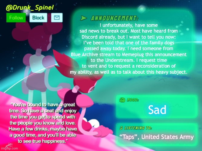 I request a time of need, I request mercy. It is a time of darkness, and I can’t seem to get out of it… | I unfortunately, have some sad news to break out. Most have heard from Discord already, but I want to tell you now: I’ve been told that one of the family dogs passed away today. I need someone from Blue Archive stream to Memeplug this announcement to the Understream. I request time to vent and to request a reconsideration of my ability, as well as to talk about this heavy subject. Sad; “Taps”, United States Army | image tagged in blue archive,yuuka of topic,announcement | made w/ Imgflip meme maker