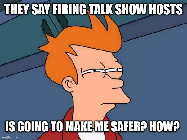 Late night talk shows are a threat to the USA, right? | THEY SAY FIRING TALK SHOW HOSTS; IS GOING TO MAKE ME SAFER? HOW? | image tagged in skeptical fry,memes,jimmy kimmel,censorship,stephen colbert,public safety | made w/ Imgflip meme maker