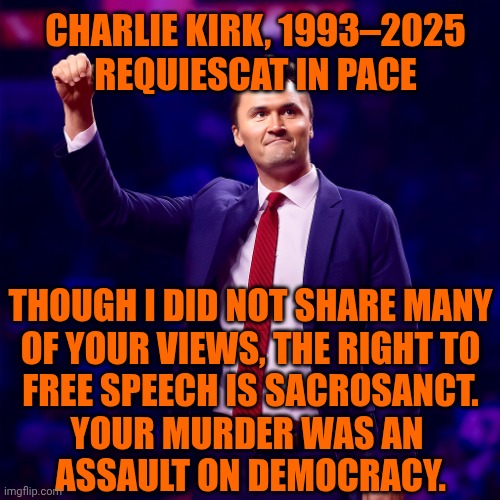 Charlie Kirk R.I.P. | CHARLIE KIRK, 1993–2025
REQUIESCAT IN PACE; THOUGH I DID NOT SHARE MANY
OF YOUR VIEWS, THE RIGHT TO
FREE SPEECH IS SACROSANCT.
YOUR MURDER WAS AN 
ASSAULT ON DEMOCRACY. | image tagged in charlie kirk,freedom,free speech,charlie | made w/ Imgflip meme maker
