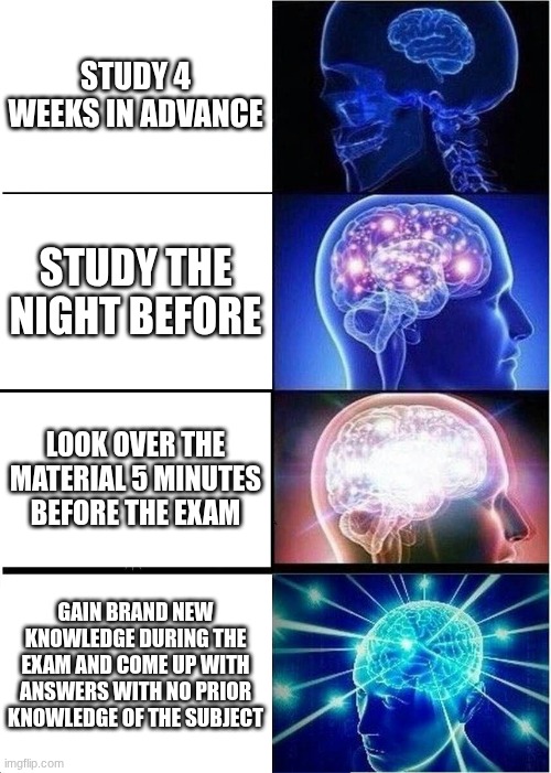 who actually studies in 2025? | STUDY 4 WEEKS IN ADVANCE; STUDY THE NIGHT BEFORE; LOOK OVER THE MATERIAL 5 MINUTES BEFORE THE EXAM; GAIN BRAND NEW KNOWLEDGE DURING THE EXAM AND COME UP WITH ANSWERS WITH NO PRIOR KNOWLEDGE OF THE SUBJECT | image tagged in memes,expanding brain | made w/ Imgflip meme maker