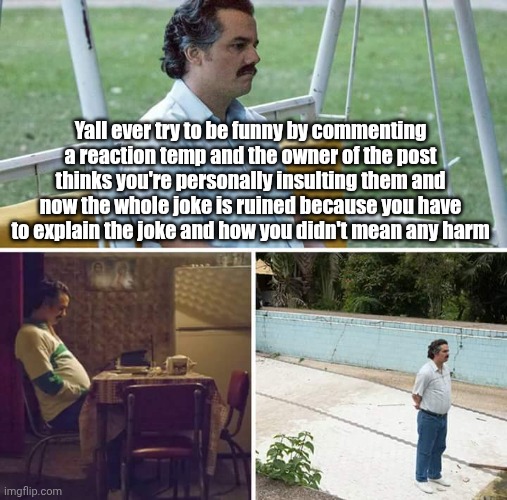 3rd time this has happened this month | Yall ever try to be funny by commenting a reaction temp and the owner of the post thinks you're personally insulting them and now the whole joke is ruined because you have to explain the joke and how you didn't mean any harm | image tagged in memes,sad pablo escobar | made w/ Imgflip meme maker