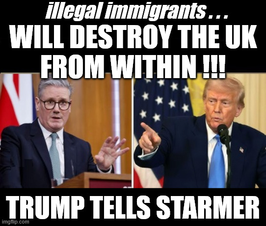 Trump tells Starmer - Stop the illegals !!! | illegal immigrants . . . WILL DESTROY THE UK
FROM WITHIN !!! TRUMP TELLS STARMER; #Immigration #Starmerout #Labour #KeirStarmer #labourisdead #nevervotelabour #Antisemitism #Savile #Paedo #Worboys #GroomingGangs #Paedophile #IllegalImmigration #Immigrants #Invasion #StarmerResign #strikes
Starmerout Labour Starmer Mandelson Rayner KeirStarmer labourisdead Illegal Immigration Immigrants Invasion StarmerResign Island of strangers Slit Throat Ricky Jones Lucy Connolly Two-Tier Justice Ricky Jones | image tagged in starmer trump,starmerout labour,illegal immigration immigrants invasion,starmerresign island of strangers,two-tier justice | made w/ Imgflip meme maker