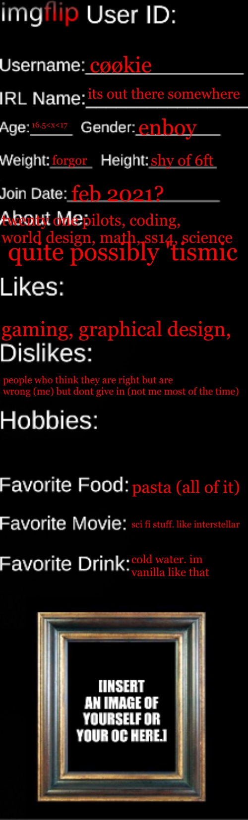 a) my ereader doesnt suport uploading images. b) i dont want to share photos of me | cøøkie; its out there somewhere; 16.5<x<17; enboy; forgor; shy of 6ft; feb 2021? twenty one pilots, coding, world design, math, ss14, science; quite possibly 'tismic; gaming, graphical design, people who think they are right but are wrong (me) but dont give in (not me most of the time); pasta (all of it); sci fi stuff. like interstellar; cold water. im vanilla like that | image tagged in this is nothing like the ss14 id card | made w/ Imgflip meme maker