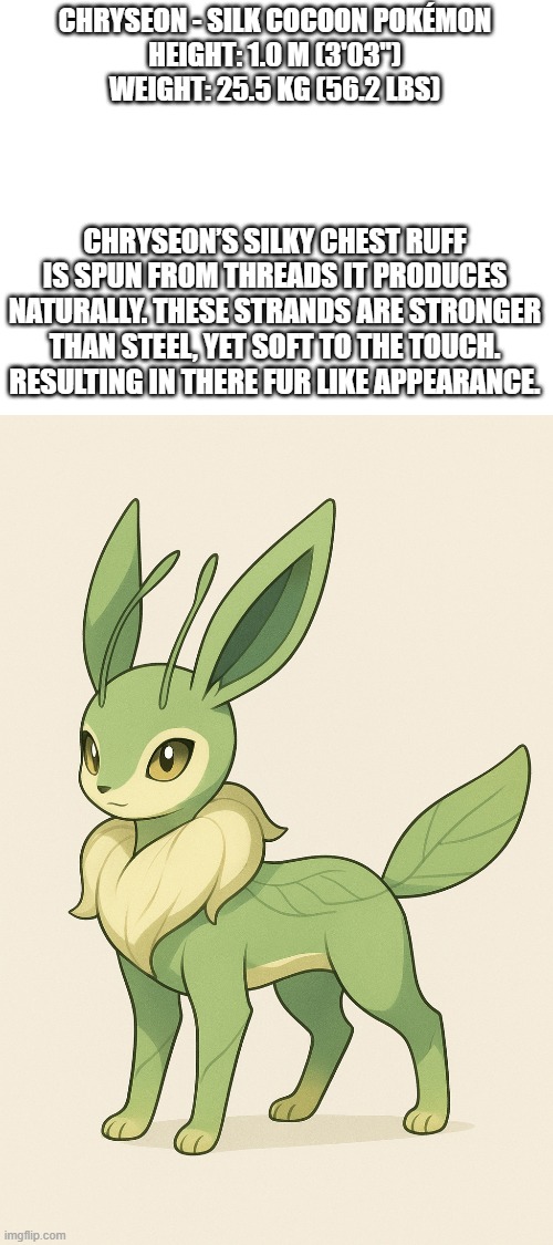 new fakemon | CHRYSEON - SILK COCOON POKÉMON
HEIGHT: 1.0 M (3'03")
WEIGHT: 25.5 KG (56.2 LBS); CHRYSEON’S SILKY CHEST RUFF IS SPUN FROM THREADS IT PRODUCES NATURALLY. THESE STRANDS ARE STRONGER THAN STEEL, YET SOFT TO THE TOUCH. RESULTING IN THERE FUR LIKE APPEARANCE. | image tagged in pokemon,fakemon | made w/ Imgflip meme maker