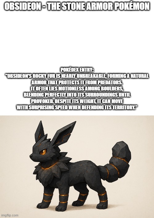 new fakemon | OBSIDEON - THE STONE ARMOR POKÉMON; POKÉDEX ENTRY:
"OBSIDEON’S ROCKY FUR IS NEARLY UNBREAKABLE, FORMING A NATURAL ARMOR THAT PROTECTS IT FROM PREDATORS. IT OFTEN LIES MOTIONLESS AMONG BOULDERS, BLENDING PERFECTLY INTO ITS SURROUNDINGS UNTIL PROVOKED. DESPITE ITS WEIGHT, IT CAN MOVE WITH SURPRISING SPEED WHEN DEFENDING ITS TERRITORY." | image tagged in pokemon,fakemon | made w/ Imgflip meme maker