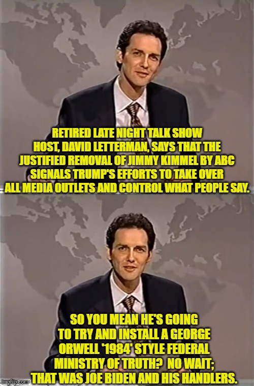 ABC HAD to remove Kimmel after the propagandist deliberately lied on air about a murder investigation. | RETIRED LATE NIGHT TALK SHOW HOST, DAVID LETTERMAN, SAYS THAT THE JUSTIFIED REMOVAL OF JIMMY KIMMEL BY ABC SIGNALS TRUMP'S EFFORTS TO TAKE OVER ALL MEDIA OUTLETS AND CONTROL WHAT PEOPLE SAY. SO YOU MEAN HE'S GOING TO TRY AND INSTALL A GEORGE ORWELL '1984' STYLE FEDERAL MINISTRY OF TRUTH?  NO WAIT; THAT WAS JOE BIDEN AND HIS HANDLERS. | image tagged in weekend update with norm | made w/ Imgflip meme maker