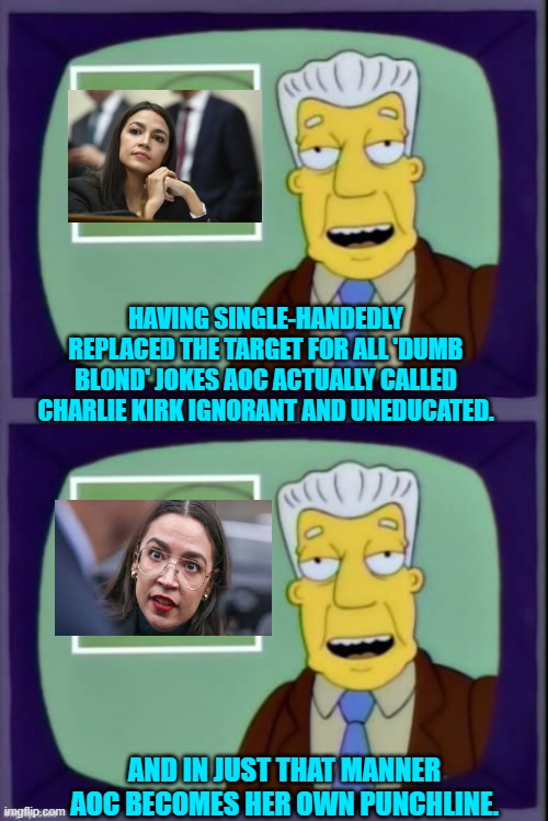 And THIS is what the DNC actually want to turn into their next Dem Party presidential nominee. | HAVING SINGLE-HANDEDLY REPLACED THE TARGET FOR ALL 'DUMB BLOND' JOKES AOC ACTUALLY CALLED CHARLIE KIRK IGNORANT AND UNEDUCATED. AND IN JUST THAT MANNER AOC BECOMES HER OWN PUNCHLINE. | image tagged in i for one welcome our new overlords | made w/ Imgflip meme maker