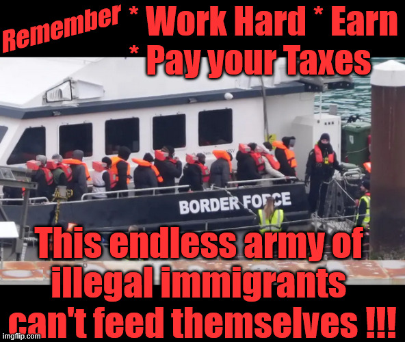 illegal immigrants / boat people need your taxes !!! | * Work Hard * Earn
* Pay your Taxes; Remember; #Immigration #Starmerout #Labour #KeirStarmer #labourisdead #nevervotelabour #Antisemitism #Savile #Paedo #Worboys #GroomingGangs #Paedophile #IllegalImmigration #Immigrants #Invasion #StarmerResign #strikes
Starmerout Labour Starmer Mandelson Rayner KeirStarmer labourisdead Illegal Immigration Immigrants Invasion StarmerResign Island of strangers Slit Throat Ricky Jones Lucy Connolly Two-Tier Justice Ricky Jones; This endless army of 
illegal immigrants 
can't feed themselves !!! | image tagged in boat people illegal immigrants migrants border force,starmerresign island of strangers,starmerout labour starmer,two-tier | made w/ Imgflip meme maker