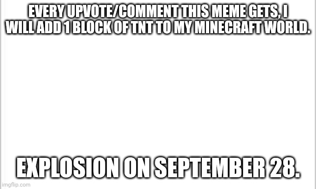 make it big! | EVERY UPVOTE/COMMENT THIS MEME GETS, I WILL ADD 1 BLOCK OF TNT TO MY MINECRAFT WORLD. EXPLOSION ON SEPTEMBER 28. | image tagged in white background | made w/ Imgflip meme maker