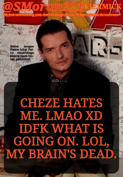 Brain Went Droopy Halfway Through Typing This | CHEZE HATES
ME. LMAO XD
IDFK WHAT IS
GOING ON. LOL,
MY BRAIN'S DEAD. | image tagged in smoran221 falco,used to hate him awhile back,i dont even remember over what,dont know how to tag this,trying to summon | made w/ Imgflip meme maker