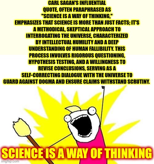 Everybody Loved Carl | CARL SAGAN'S INFLUENTIAL QUOTE, OFTEN PARAPHRASED AS
"SCIENCE IS A WAY OF THINKING,"
EMPHASIZES THAT SCIENCE IS MORE THAN JUST FACTS; IT'S A METHODICAL, SKEPTICAL APPROACH TO INTERROGATING THE UNIVERSE, CHARACTERIZED BY INTELLECTUAL HUMILITY AND A DEEP UNDERSTANDING OF HUMAN FALLIBILITY. THIS PROCESS INVOLVES RIGOROUS QUESTIONING, HYPOTHESIS TESTING, AND A WILLINGNESS TO REVISE CONCLUSIONS, SERVING AS A SELF-CORRECTING DIALOGUE WITH THE UNIVERSE TO GUARD AGAINST DOGMA AND ENSURE CLAIMS WITHSTAND SCRUTINY. SCIENCE IS A WAY OF THINKING | image tagged in memes,x all the y,carl sagan,science,knowledge is power,now you know and knowing is half the battle | made w/ Imgflip meme maker